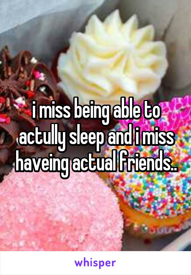 i miss being able to actully sleep and i miss haveing actual friends..