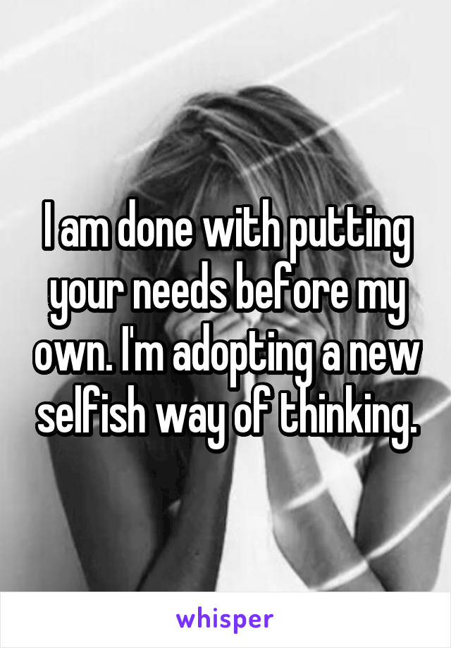 I am done with putting your needs before my own. I'm adopting a new selfish way of thinking.