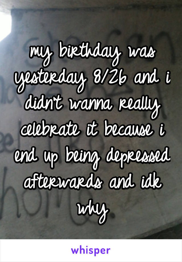 my birthday was yesterday 8/26 and i didn't wanna really celebrate it because i end up being depressed afterwards and idk why