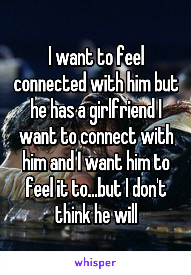 I want to feel connected with him but he has a girlfriend I want to connect with him and I want him to feel it to...but I don't think he will