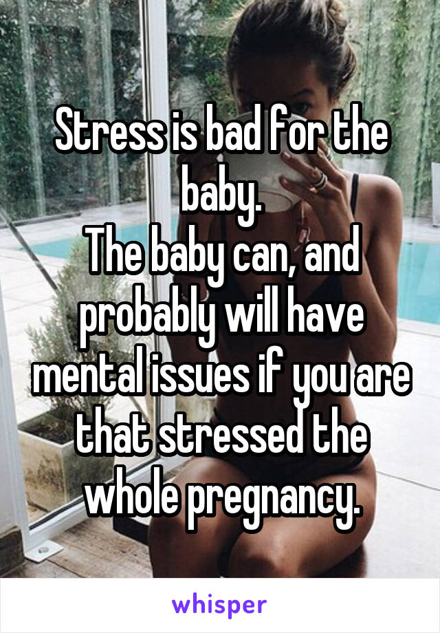 Stress is bad for the baby.
The baby can, and probably will have mental issues if you are that stressed the whole pregnancy.