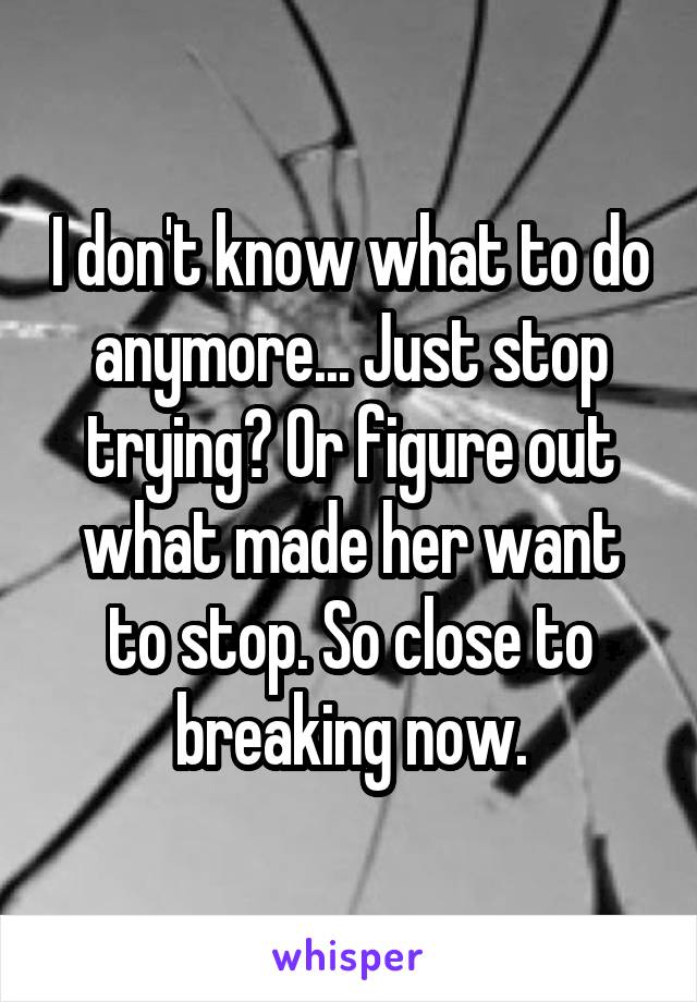 I don't know what to do anymore... Just stop trying? Or figure out what made her want to stop. So close to breaking now.