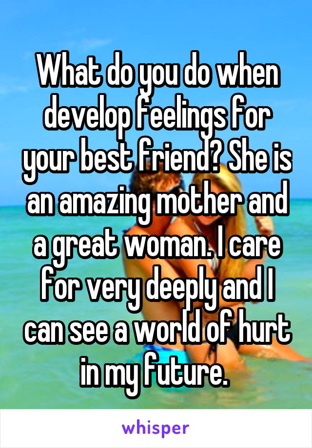 What do you do when develop feelings for your best friend? She is an amazing mother and a great woman. I care for very deeply and I can see a world of hurt in my future. 