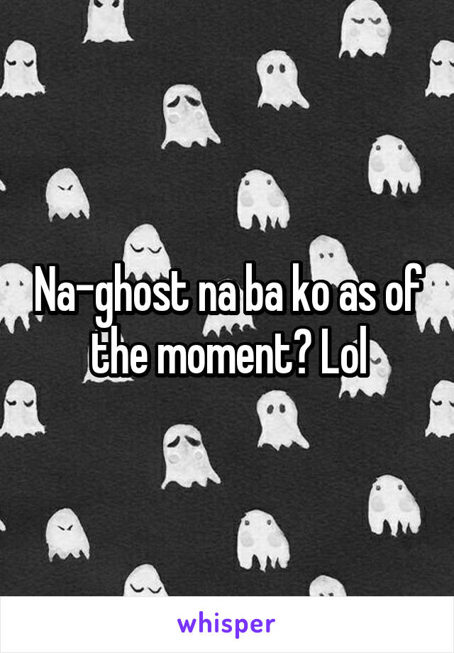 Na-ghost na ba ko as of the moment? Lol