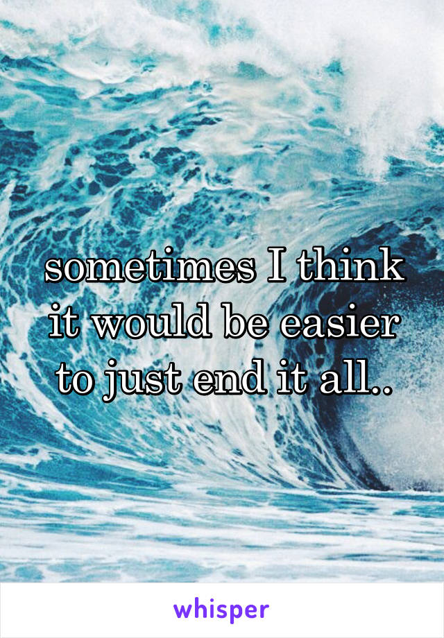 sometimes I think it would be easier to just end it all..