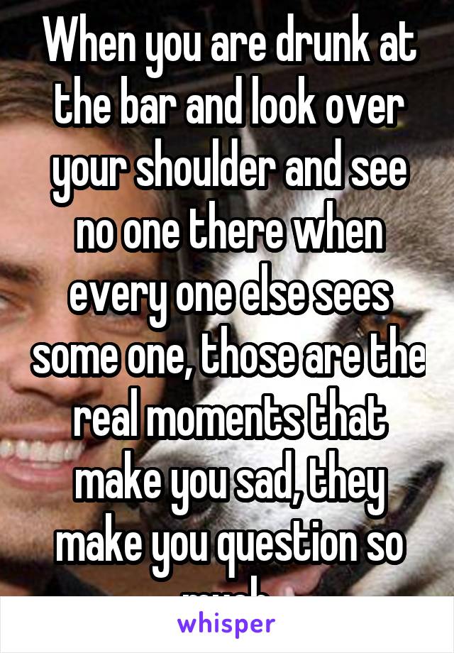 When you are drunk at the bar and look over your shoulder and see no one there when every one else sees some one, those are the real moments that make you sad, they make you question so much 