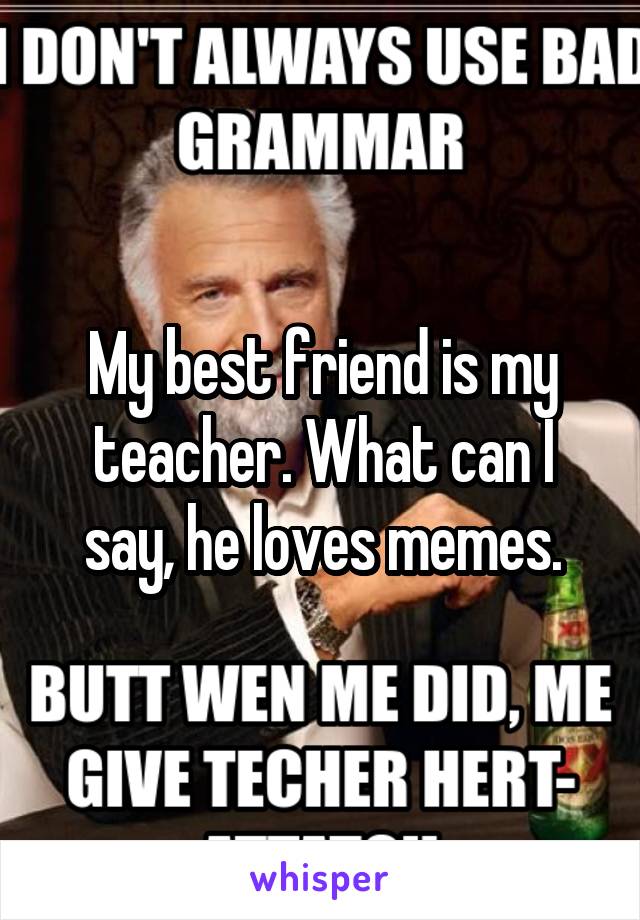 My best friend is my teacher. What can I say, he loves memes.