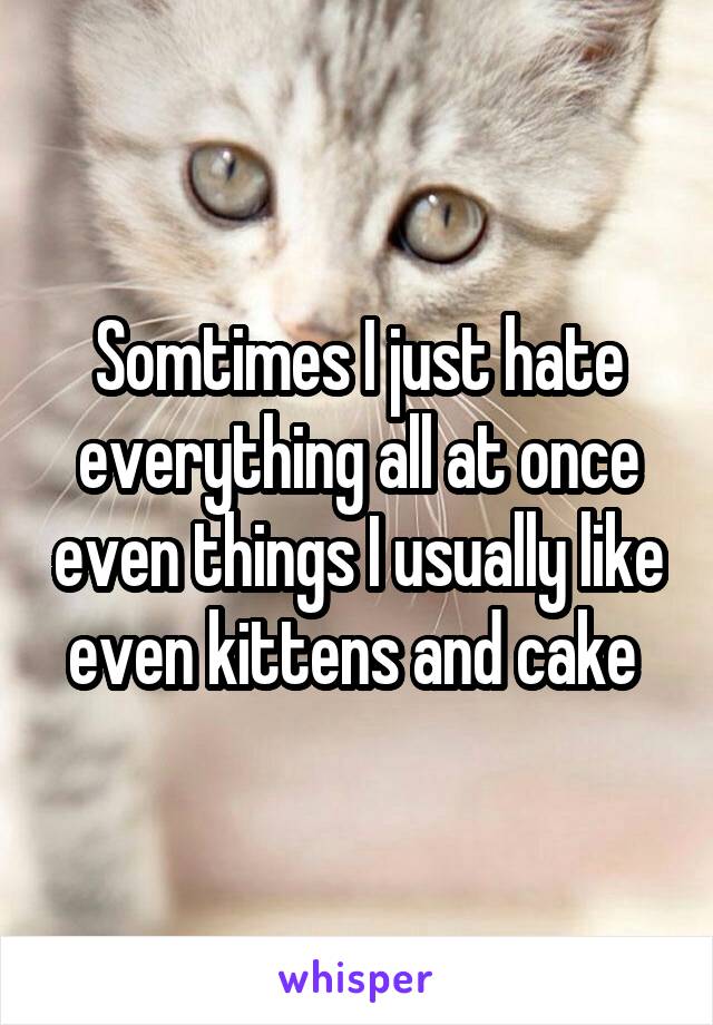 Somtimes I just hate everything all at once even things I usually like even kittens and cake 