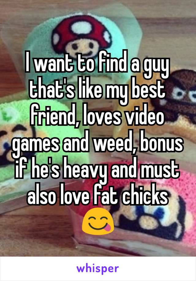 I want to find a guy that's like my best friend, loves video games and weed, bonus if he's heavy and must also love fat chicks 😋