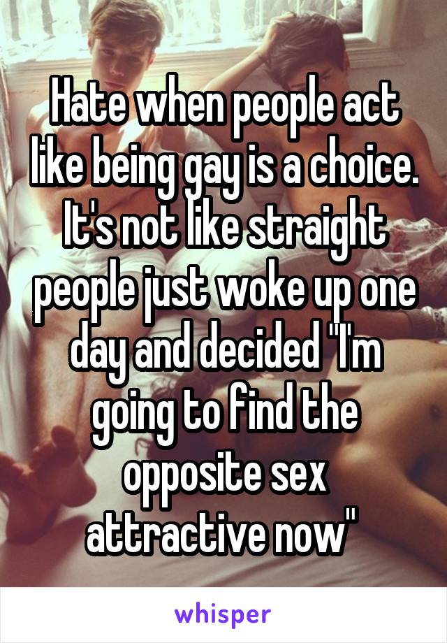 Hate when people act like being gay is a choice. It's not like straight people just woke up one day and decided "I'm going to find the opposite sex attractive now" 