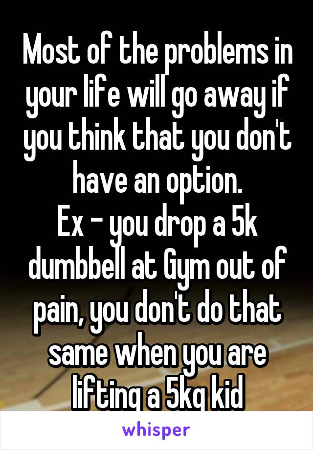 Most of the problems in your life will go away if you think that you don't have an option.
Ex - you drop a 5k dumbbell at Gym out of pain, you don't do that same when you are lifting a 5kg kid