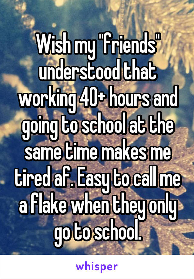 Wish my "friends" understood that working 40+ hours and going to school at the same time makes me tired af. Easy to call me a flake when they only go to school.