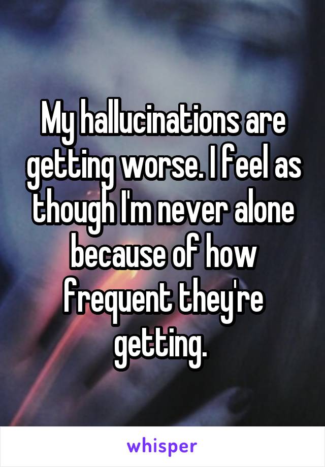 My hallucinations are getting worse. I feel as though I'm never alone because of how frequent they're getting. 