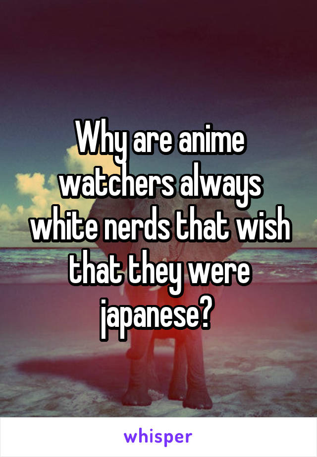 Why are anime watchers always white nerds that wish that they were japanese? 