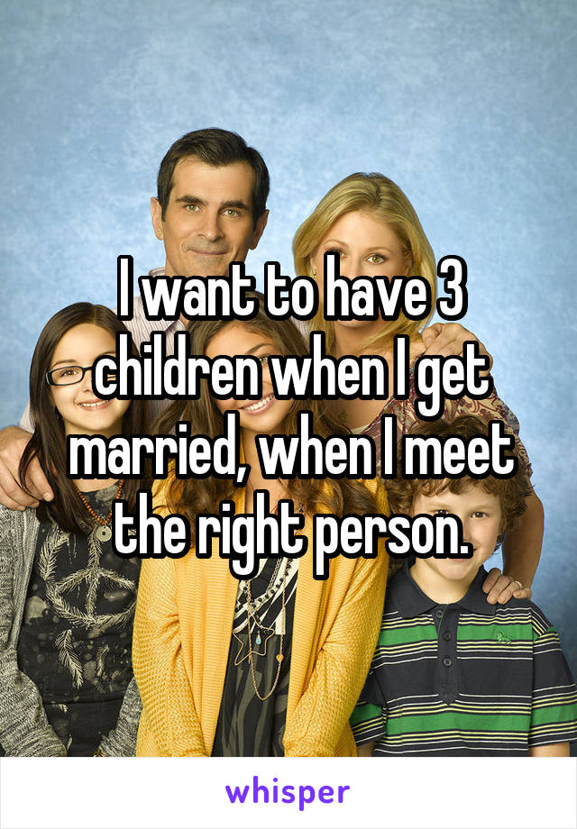 I want to have 3 children when I get married, when I meet the right person.