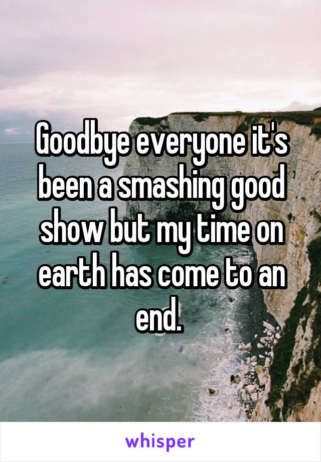 Goodbye everyone it's been a smashing good show but my time on earth has come to an end. 