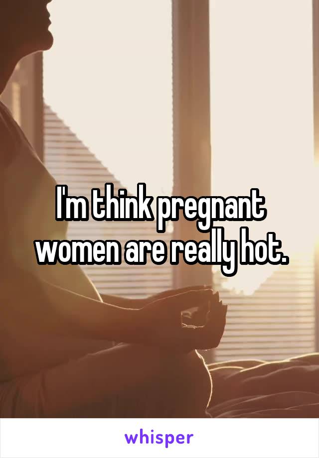 I'm think pregnant women are really hot.