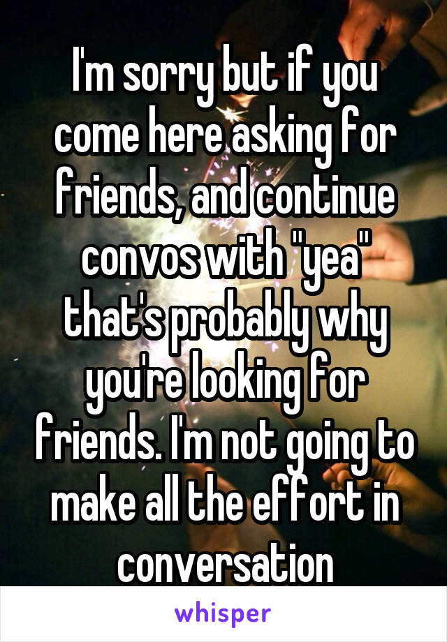 I'm sorry but if you come here asking for friends, and continue convos with "yea" that's probably why you're looking for friends. I'm not going to make all the effort in conversation