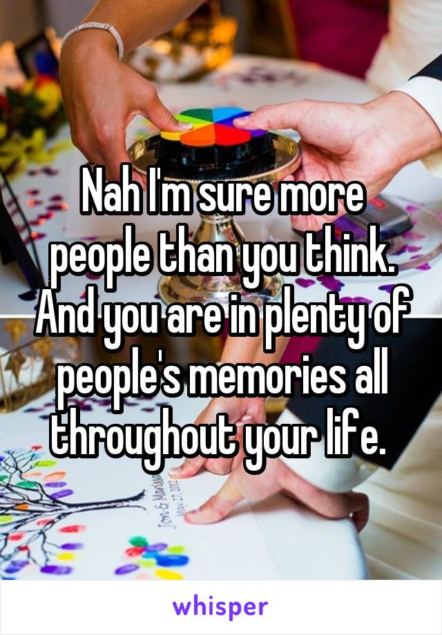 Nah I'm sure more people than you think. And you are in plenty of people's memories all throughout your life. 