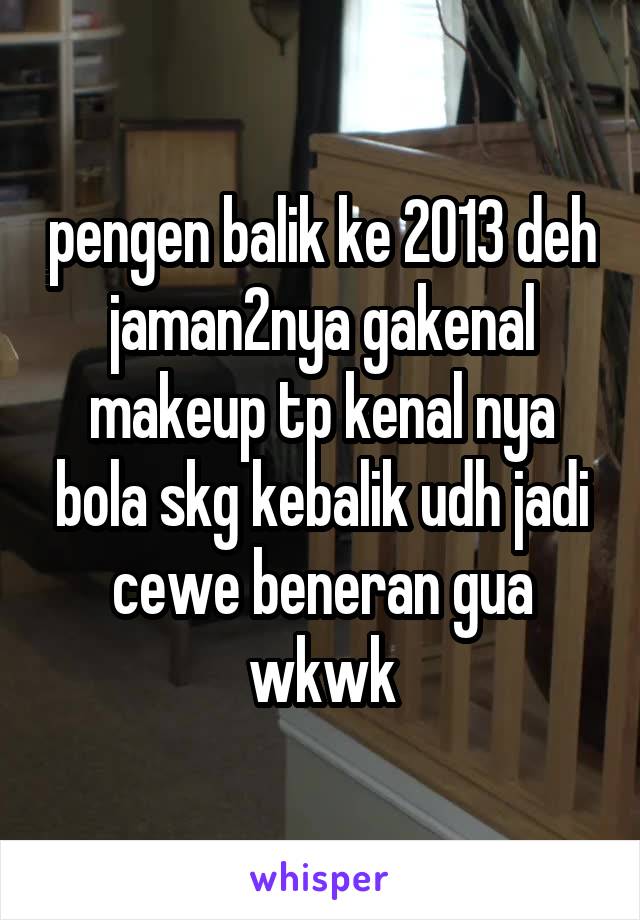 pengen balik ke 2013 deh jaman2nya gakenal makeup tp kenal nya bola skg kebalik udh jadi cewe beneran gua wkwk