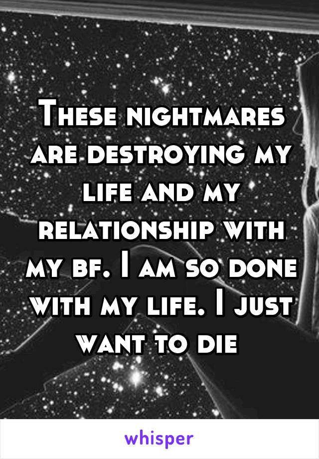 These nightmares are destroying my life and my relationship with my bf. I am so done with my life. I just want to die 