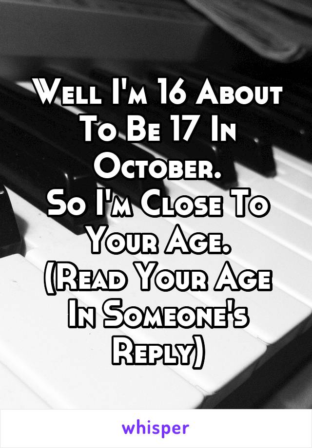 Well I'm 16 About To Be 17 In October.
So I'm Close To Your Age.
(Read Your Age In Someone's Reply)