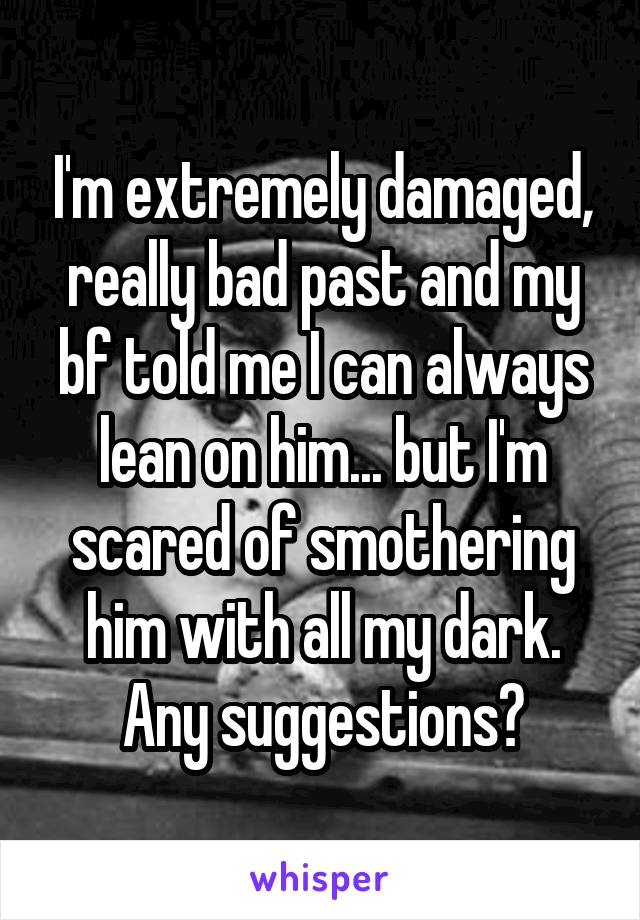 I'm extremely damaged, really bad past and my bf told me I can always lean on him... but I'm scared of smothering him with all my dark. Any suggestions?