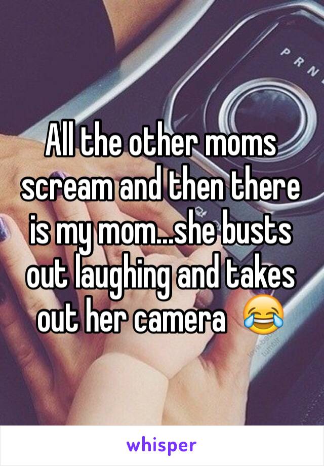 All the other moms scream and then there is my mom...she busts out laughing and takes out her camera  😂
