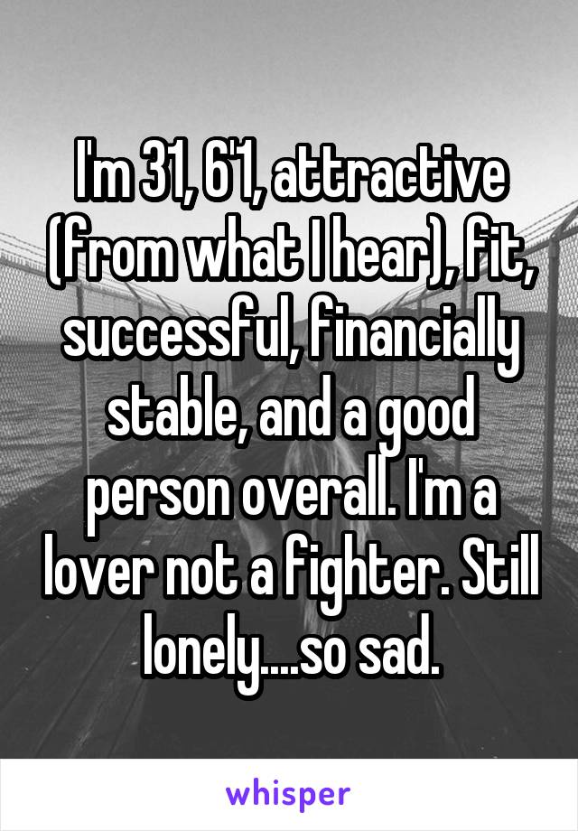 I'm 31, 6'1, attractive (from what I hear), fit, successful, financially stable, and a good person overall. I'm a lover not a fighter. Still lonely....so sad.