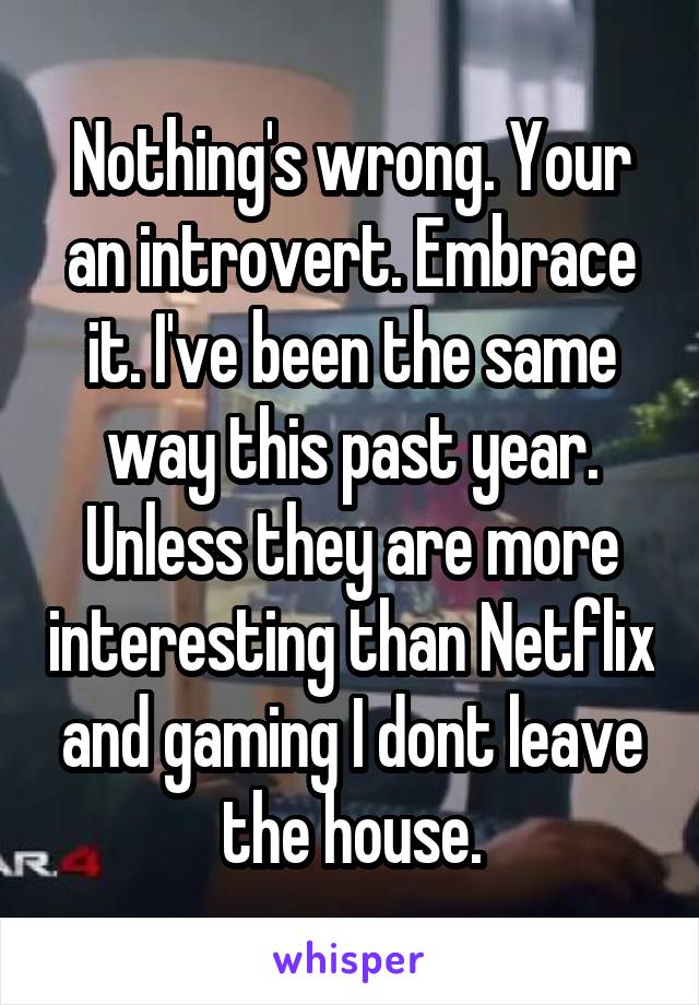 Nothing's wrong. Your an introvert. Embrace it. I've been the same way this past year. Unless they are more interesting than Netflix and gaming I dont leave the house.