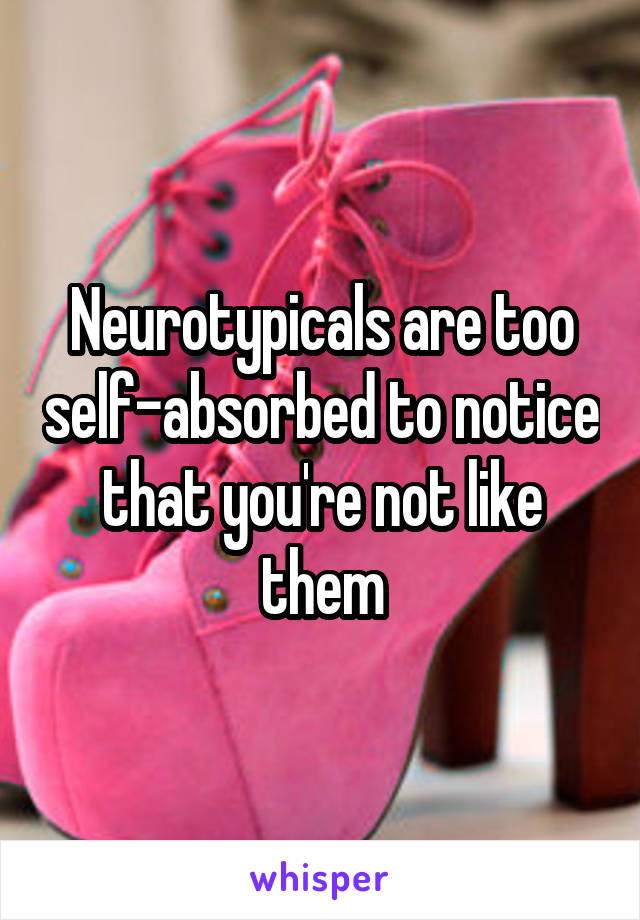 Neurotypicals are too self-absorbed to notice that you're not like them