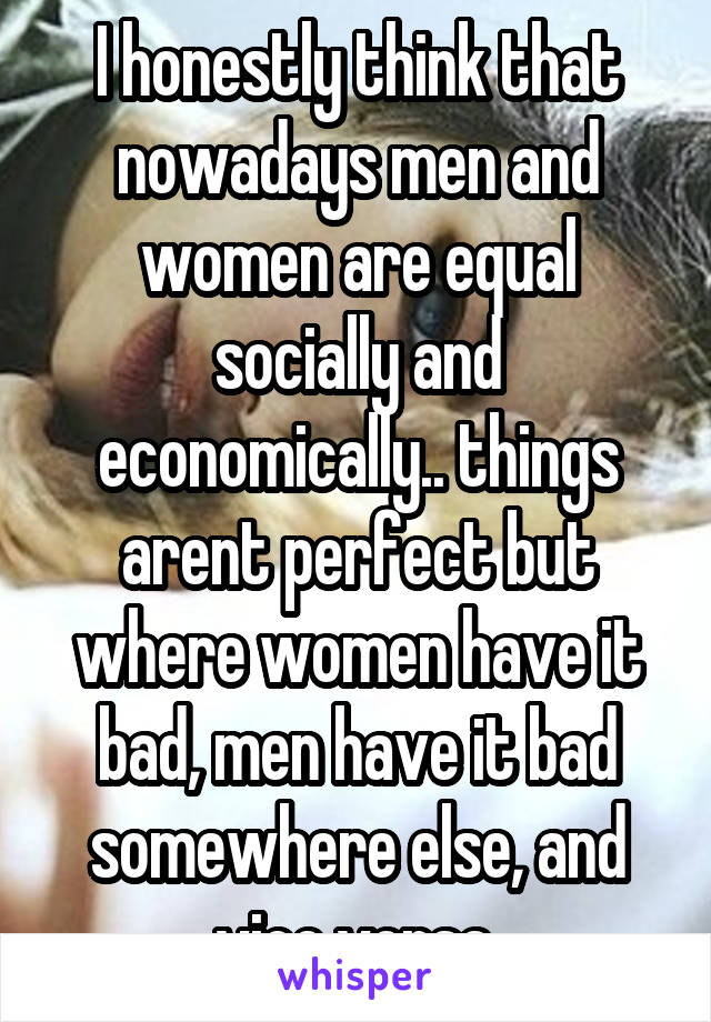 I honestly think that nowadays men and women are equal socially and economically.. things arent perfect but where women have it bad, men have it bad somewhere else, and vice versa.