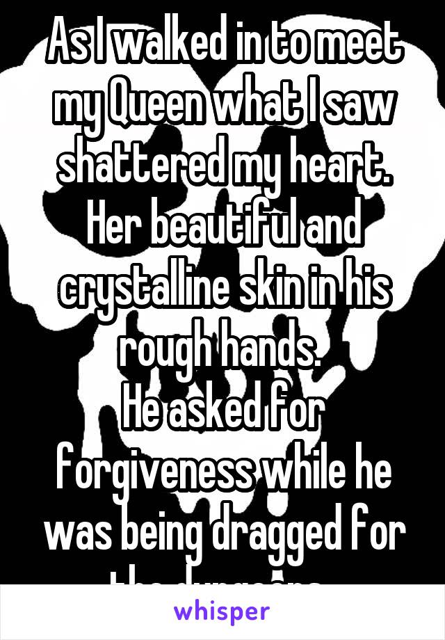 As I walked in to meet my Queen what I saw shattered my heart.
Her beautiful and crystalline skin in his rough hands. 
He asked for forgiveness while he was being dragged for the dungeons. 