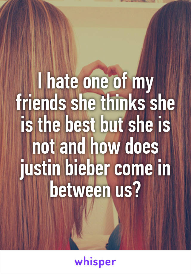 I hate one of my friends she thinks she is the best but she is not and how does justin bieber come in between us?