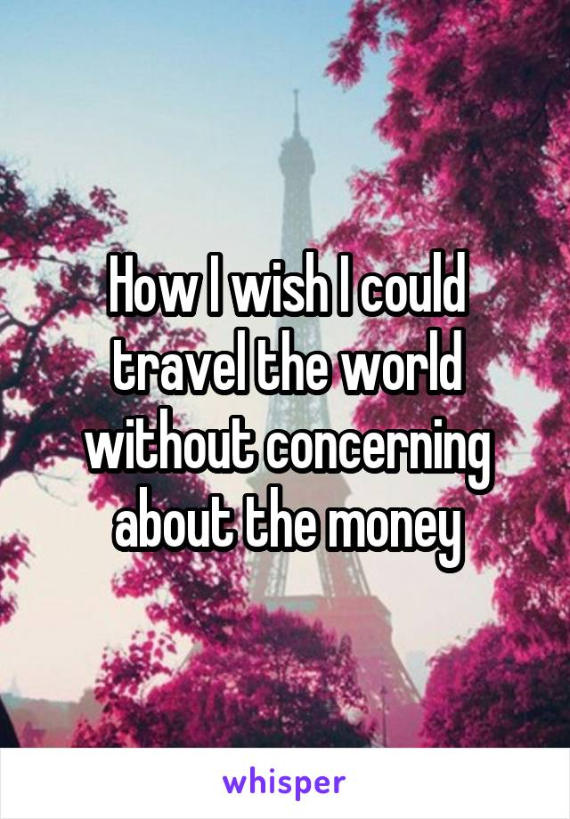 How I wish I could travel the world without concerning about the money