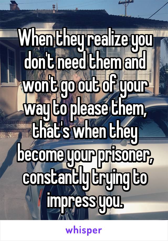 When they realize you don't need them and won't go out of your way to please them, that's when they become your prisoner, constantly trying to impress you.