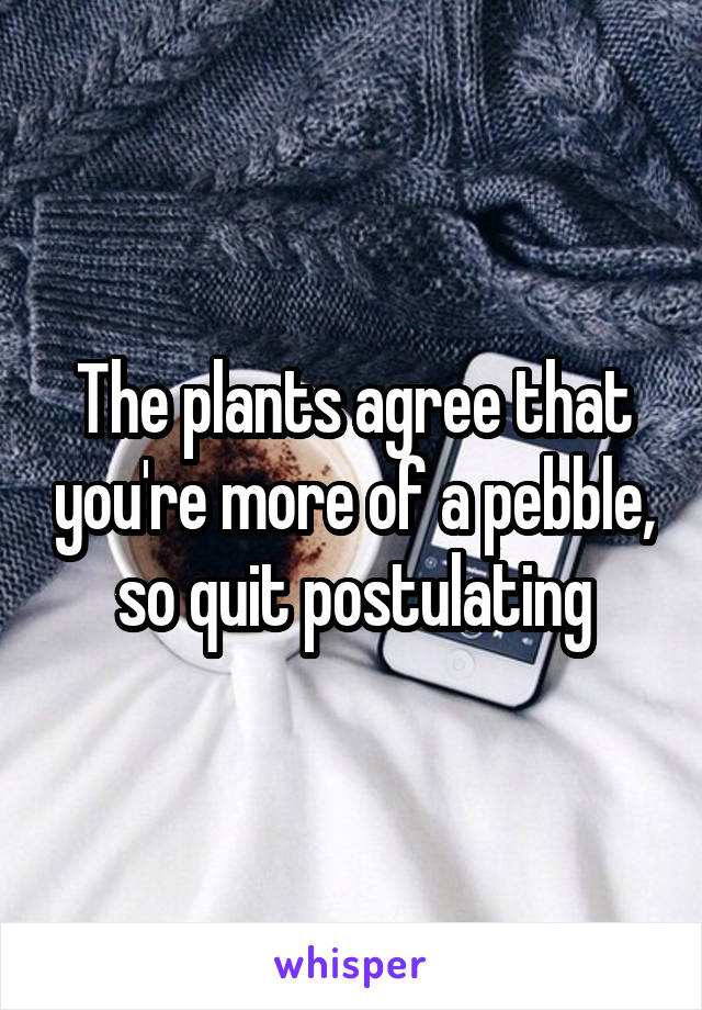 The plants agree that you're more of a pebble, so quit postulating