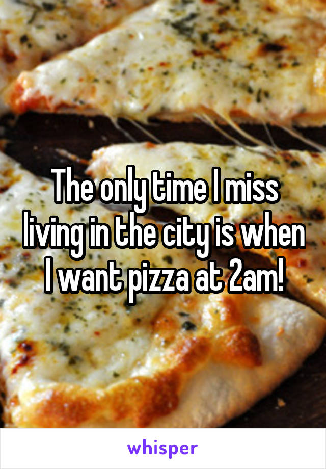 The only time I miss living in the city is when I want pizza at 2am!