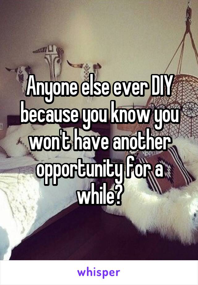 Anyone else ever DIY because you know you won't have another opportunity for a while?