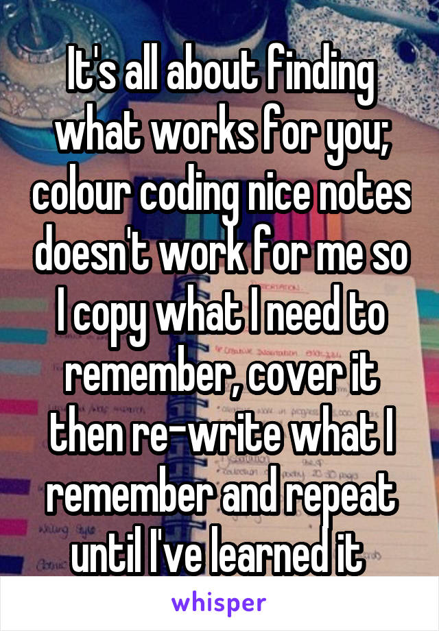 It's all about finding what works for you; colour coding nice notes doesn't work for me so I copy what I need to remember, cover it then re-write what I remember and repeat until I've learned it 