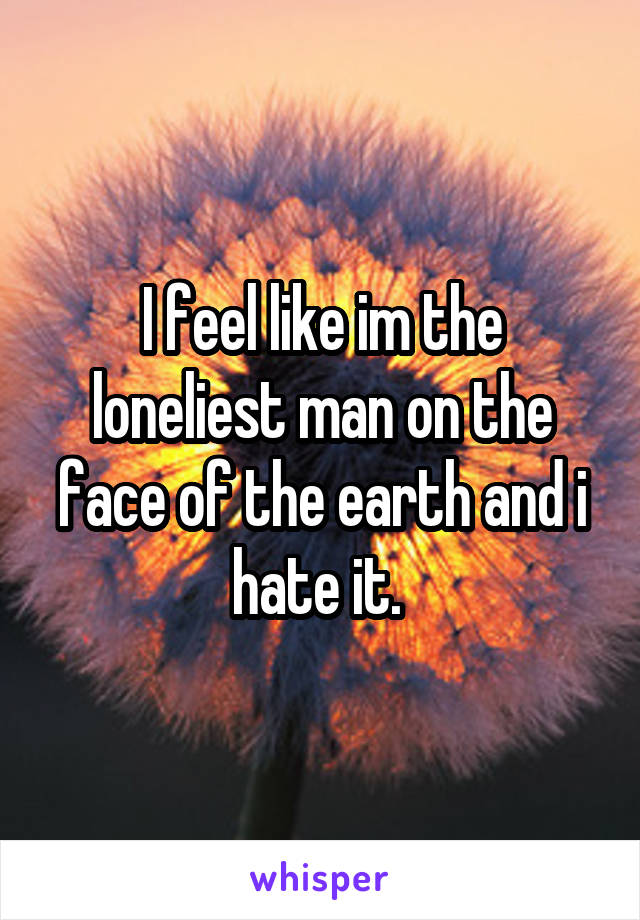 I feel like im the loneliest man on the face of the earth and i hate it. 