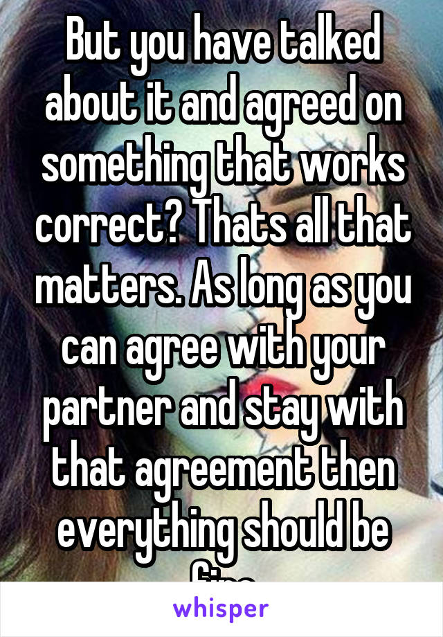 But you have talked about it and agreed on something that works correct? Thats all that matters. As long as you can agree with your partner and stay with that agreement then everything should be fine