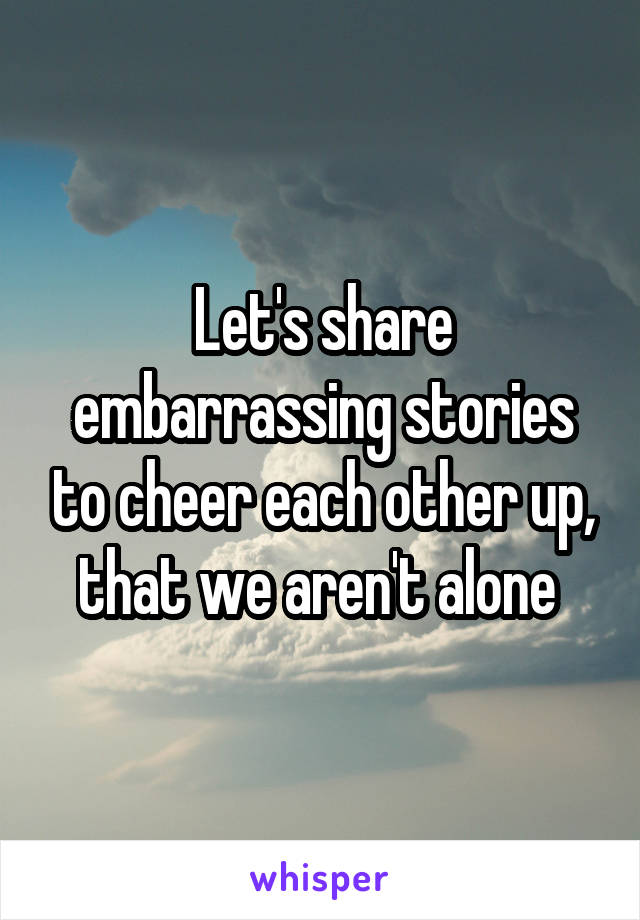 Let's share embarrassing stories to cheer each other up, that we aren't alone 