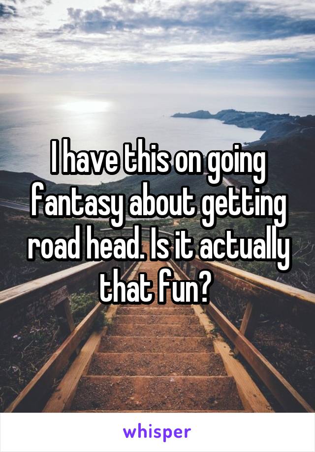 I have this on going fantasy about getting road head. Is it actually that fun? 