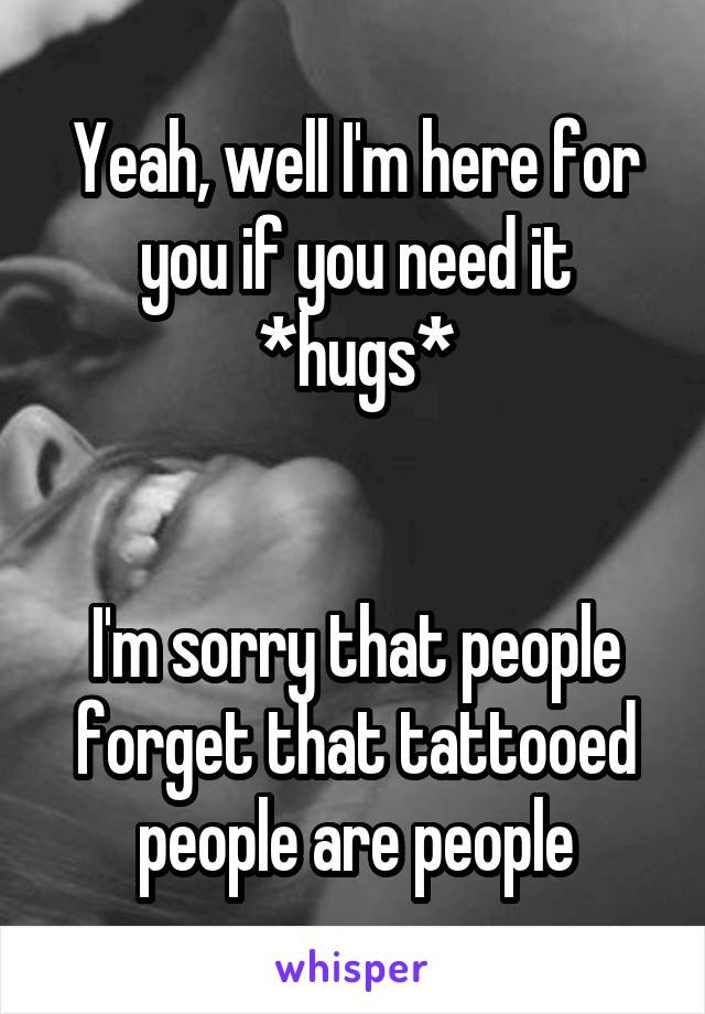 Yeah, well I'm here for you if you need it
*hugs*


I'm sorry that people forget that tattooed people are people