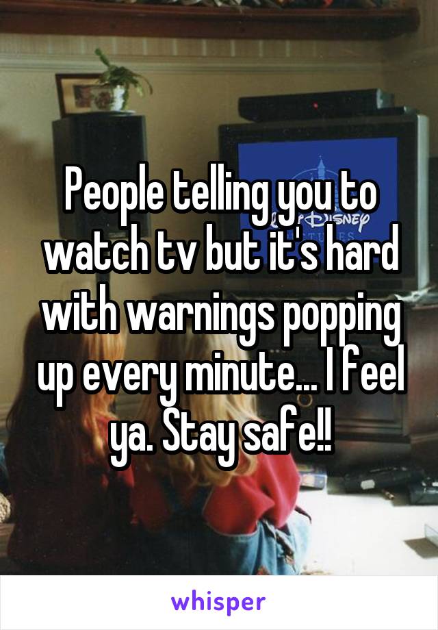 People telling you to watch tv but it's hard with warnings popping up every minute... I feel ya. Stay safe!!