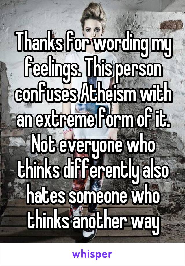 Thanks for wording my feelings. This person confuses Atheism with an extreme form of it. Not everyone who thinks differently also hates someone who thinks another way