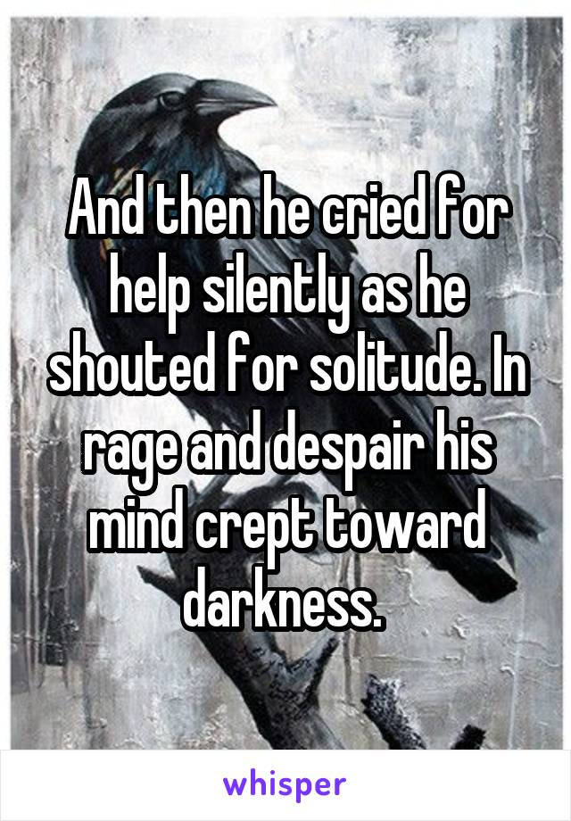 And then he cried for help silently as he shouted for solitude. In rage and despair his mind crept toward darkness. 