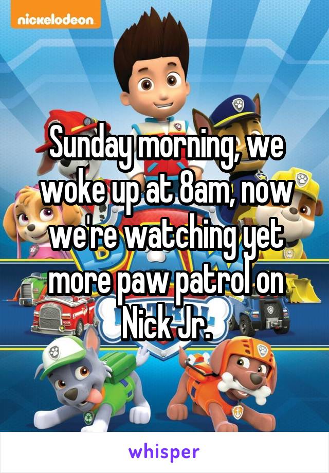 Sunday morning, we woke up at 8am, now we're watching yet more paw patrol on Nick Jr.