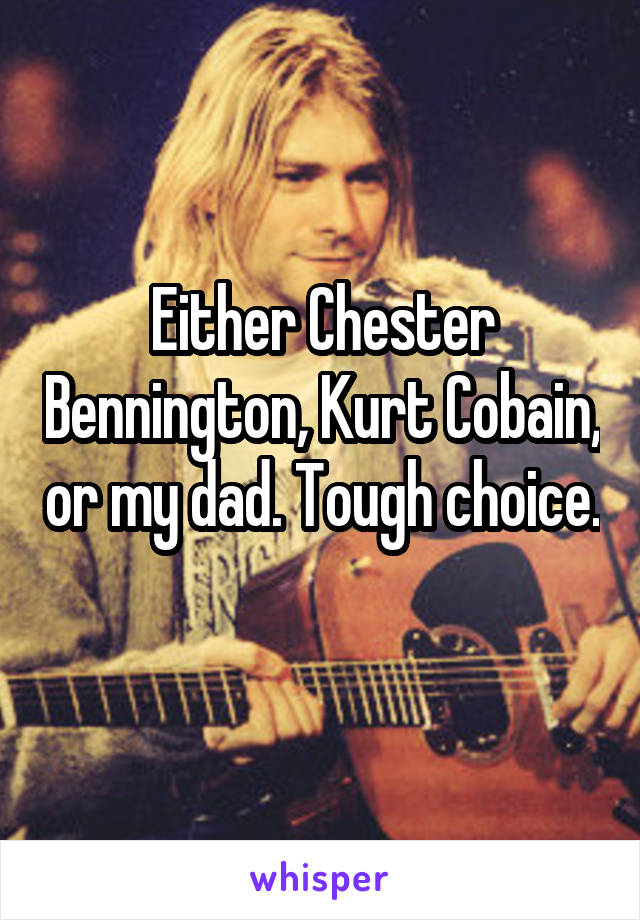 Either Chester Bennington, Kurt Cobain, or my dad. Tough choice. 